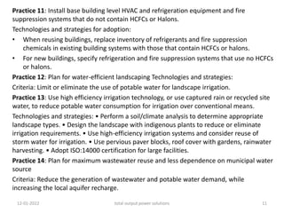 Practice 11: Install base building level HVAC and refrigeration equipment and fire
suppression systems that do not contain HCFCs or Halons.
Technologies and strategies for adoption:
• When reusing buildings, replace inventory of refrigerants and fire suppression
chemicals in existing building systems with those that contain HCFCs or halons.
• For new buildings, specify refrigeration and fire suppression systems that use no HCFCs
or halons.
Practice 12: Plan for water-efficient landscaping Technologies and strategies:
Criteria: Limit or eliminate the use of potable water for landscape irrigation.
Practice 13: Use high efficiency irrigation technology, or use captured rain or recycled site
water, to reduce potable water consumption for irrigation over conventional means.
Technologies and strategies: • Perform a soil/climate analysis to determine appropriate
landscape types. • Design the landscape with indigenous plants to reduce or eliminate
irrigation requirements. • Use high-efficiency irrigation systems and consider reuse of
storm water for irrigation. • Use pervious paver blocks, roof cover with gardens, rainwater
harvesting. • Adopt ISO:14000 certification for large facilities.
Practice 14: Plan for maximum wastewater reuse and less dependence on municipal water
source
Criteria: Reduce the generation of wastewater and potable water demand, while
increasing the local aquifer recharge.
12-01-2022 total output power solutions 11
 