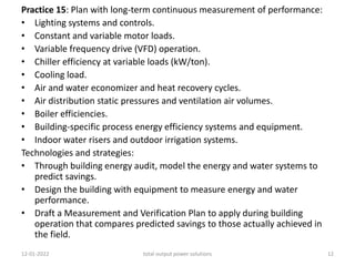 Practice 15: Plan with long-term continuous measurement of performance:
• Lighting systems and controls.
• Constant and variable motor loads.
• Variable frequency drive (VFD) operation.
• Chiller efficiency at variable loads (kW/ton).
• Cooling load.
• Air and water economizer and heat recovery cycles.
• Air distribution static pressures and ventilation air volumes.
• Boiler efficiencies.
• Building-specific process energy efficiency systems and equipment.
• Indoor water risers and outdoor irrigation systems.
Technologies and strategies:
• Through building energy audit, model the energy and water systems to
predict savings.
• Design the building with equipment to measure energy and water
performance.
• Draft a Measurement and Verification Plan to apply during building
operation that compares predicted savings to those actually achieved in
the field.
12-01-2022 total output power solutions 12
 