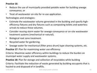 Practice 16:
• Reduce the use of municipally provided potable water for building sewage
conveyance, or
• Treat all wastewater on-site for re-use application.
Technologies and strategies:
• Estimate the wastewater volume generated in the building and specify high-
efficiency fixtures and dry fixtures such as composting toilets and waterless
urinals to reduce these volumes.
• Consider reusing storm water for sewage conveyance or on-site wastewater
treatment systems (mechanical or natural).
• Biological root zone treatment.
• Recycled water for gardening.
• Sewage water for mechanical (filter press drum) type cleaning systems, etc.
Practice 17: Plan for maximizing water use efficiency
Criteria: Maximize water efficiency within buildings to reduce the burden on
municipal water supply and wastewater systems.
Practice 18: Plan for storage and collection of recyclables while building
Criteria: Facilitate the reduction of waste generated by building occupants that is
hauled to and disposed of in landfills.
12-01-2022 total output power solutions 13
 