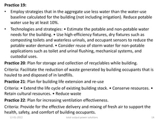 Practice 19:
• Employ strategies that in the aggregate use less water than the water-use
baseline calculated for the building (not including irrigation). Reduce potable
water use by at least 10%.
• Technologies and strategies: • Estimate the potable and non-potable water
needs for the building. • Use high-efficiency fixtures, dry fixtures such as
composting toilets and waterless urinals, and occupant sensors to reduce the
potable water demand. • Consider reuse of storm water for non-potable
applications such as toilet and urinal flushing, mechanical systems, and
custodial uses.
Practice 20: Plan for storage and collection of recyclables while building.
Criteria: Facilitate the reduction of waste generated by building occupants that is
hauled to and disposed of in landfills.
Practice 21: Plan for building life extension and re-use
Criteria: • Extend the life cycle of existing building stock. • Conserve resources. •
Retain cultural resources. • Reduce waste
Practice 22: Plan for increasing ventilation effectiveness.
Criteria: Provide for the effective delivery and mixing of fresh air to support the
health, safety, and comfort of building occupants.
12-01-2022 total output power solutions 14
 