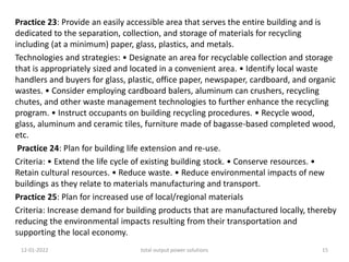 Practice 23: Provide an easily accessible area that serves the entire building and is
dedicated to the separation, collection, and storage of materials for recycling
including (at a minimum) paper, glass, plastics, and metals.
Technologies and strategies: • Designate an area for recyclable collection and storage
that is appropriately sized and located in a convenient area. • Identify local waste
handlers and buyers for glass, plastic, office paper, newspaper, cardboard, and organic
wastes. • Consider employing cardboard balers, aluminum can crushers, recycling
chutes, and other waste management technologies to further enhance the recycling
program. • Instruct occupants on building recycling procedures. • Recycle wood,
glass, aluminum and ceramic tiles, furniture made of bagasse-based completed wood,
etc.
Practice 24: Plan for building life extension and re-use.
Criteria: • Extend the life cycle of existing building stock. • Conserve resources. •
Retain cultural resources. • Reduce waste. • Reduce environmental impacts of new
buildings as they relate to materials manufacturing and transport.
Practice 25: Plan for increased use of local/regional materials
Criteria: Increase demand for building products that are manufactured locally, thereby
reducing the environmental impacts resulting from their transportation and
supporting the local economy.
12-01-2022 total output power solutions 15
 