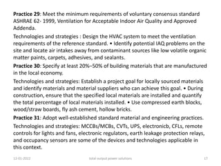 Practice 29: Meet the minimum requirements of voluntary consensus standard
ASHRAE 62- 1999, Ventilation for Acceptable Indoor Air Quality and Approved
Addenda.
Technologies and strategies : Design the HVAC system to meet the ventilation
requirements of the reference standard. • Identify potential IAQ problems on the
site and locate air intakes away from contaminant sources like low volatile organic
matter paints, carpets, adhesives, and sealants.
Practice 30: Specify at least 20%–50% of building materials that are manufactured
in the local economy.
Technologies and strategies: Establish a project goal for locally sourced materials
and identify materials and material suppliers who can achieve this goal. • During
construction, ensure that the specified local materials are installed and quantify
the total percentage of local materials installed. • Use compressed earth blocks,
wood/straw boards, fly ash cement, hollow bricks.
Practice 31: Adopt well-established standard material and engineering practices.
Technologies and strategies: MCCBs/MCBs, CVTs, UPS, electronicb, CFLs, remote
controls for lights and fans, electronic regulators, earth leakage protection relays,
and occupancy sensors are some of the devices and technologies applicable in
this context.
12-01-2022 total output power solutions 17
 