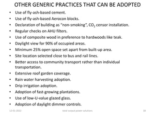 OTHER GENERIC PRACTICES THAT CAN BE ADOPTED
• Use of fly-ash-based cement.
• Use of fly-ash-based Aerocon blocks.
• Declaration of building as “non-smoking”, CO2 censor installation.
• Regular checks on AHU filters.
• Use of composite wood in preference to hardwoods like teak.
• Daylight view for 90% of occupied areas.
• Minimum 25% open space set apart from built-up area.
• Site location selected close to bus and rail lines.
• Better access to community transport rather than individual
transportation.
• Extensive roof garden coverage.
• Rain water harvesting adoption.
• Drip irrigation adoption.
• Adoption of fast-growing plantations.
• Use of low-U-value glazed glass.
• Adoption of daylight dimmer controls.
12-01-2022 total output power solutions 18
 