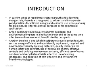 INTRODUCTION
• In current times of rapid infrastructure growth and a looming
energy crisis, there is a strong need to address and incorporate
good practices for efficient energy and resource use while planning
for buildings, be it for residential purposes or for commercial
applications.
• Green buildings would squarely address ecological and
environmental impacts in a holistic manner and at the same time
offer tremendous economic benefits to the occupants.
• A Green building is one which incorporates several green features,
such as energy-efficient and eco-friendly equipment, recycled and
environment-friendly building materials, quality indoor air for
human safety and comfort, use of renewable energy, effective
controls and building management systems, efficient use of water,
non-toxic and recycled materials, effective use of existing
landscapes, and adoption of cost-effective and environment-
friendly technologies.
12-01-2022 total output power solutions 2
 