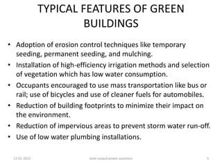 TYPICAL FEATURES OF GREEN
BUILDINGS
• Adoption of erosion control techniques like temporary
seeding, permanent seeding, and mulching.
• Installation of high-efficiency irrigation methods and selection
of vegetation which has low water consumption.
• Occupants encouraged to use mass transportation like bus or
rail; use of bicycles and use of cleaner fuels for automobiles.
• Reduction of building footprints to minimize their impact on
the environment.
• Reduction of impervious areas to prevent storm water run-off.
• Use of low water plumbing installations.
12-01-2022 total output power solutions 3
 