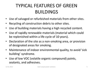 TYPICAL FEATURES OF GREEN
BUILDINGS
• Use of salvaged or refurbished materials from other sites.
• Recycling of construction debris to other sites.
• Use of building materials having a high recycled content.
• Use of rapidly renewable materials (material which could
be replenished within a life cycle of 10 years).
• Declaration of the site as a non-smoking area, or provision
of designated areas for smoking.
• Maintenance of indoor environmental quality, to avoid ‘sick
building’ syndrome.
• Use of low VOC (volatile organic compound) paints,
sealants, and adhesives.
12-01-2022 total output power solutions 5
 