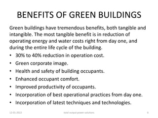 BENEFITS OF GREEN BUILDINGS
Green buildings have tremendous benefits, both tangible and
intangible. The most tangible benefit is in reduction of
operating energy and water costs right from day one, and
during the entire life cycle of the building.
• 30% to 40% reduction in operation cost.
• Green corporate image.
• Health and safety of building occupants.
• Enhanced occupant comfort.
• Improved productivity of occupants.
• Incorporation of best operational practices from day one.
• Incorporation of latest techniques and technologies.
12-01-2022 total output power solutions 6
 