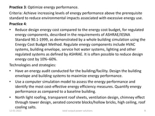 Practice 3: Optimize energy performance.
Criteria: Achieve increasing levels of energy performance above the prerequisite
standard to reduce environmental impacts associated with excessive energy use.
Practice 4:
• Reduce design energy cost compared to the energy cost budget, for regulated
energy components, described in the requirements of ASHRAE/IESNA
Standard 90.1-1999, as demonstrated by a whole building simulation using the
Energy Cost Budget Method. Regulate energy components include HVAC
systems, building envelope, service hot water systems, lighting and other
regulated systems as defined by ASHRAE. It is often possible to reduce design
energy cost by 10%–60%.
Technologies and strategies:
• Have an energy audit conducted for the building/facility. Design the building
envelope and building systems to maximize energy performance.
• Use a computer simulation model to assess the energy performance and
identify the most cost-effective energy efficiency measures. Quantify energy
performance as compared to a baseline building.
• North light roofing, transparent roof sheets, ventilation design, chimney effect
through tower design, aerated concrete blocks/hollow bricks, high ceiling, roof
cooling salts.
12-01-2022 total output power solutions 8
 