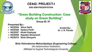 “Green Building Construction: Case
study on Green Building”
Birla Vishvakarma Mahavidyalaya (Engineering College)
(An Autonomous Institution)
Affiliated to Gujarat Technological University
Group ID: 07
Presented By:-
 16CE024 Vohra Sahil
 16CE028 Gadara Parth
 16CE057 Khatri Kashyap
 16CE059 Kapadia Shreyansh
 16CE072 Shah Shreyans
Guided By:-
Dr. J. R. Pitroda
CE442: PROJECT-I
END SEM PRESENTATION
 