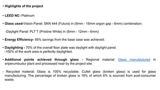 • Highlights of the project
• LEED NC- Platinum
• Glass used-Vision Panel: SKN 444 (Futura) in (6mm - 16mm argon gap - 6mm) combination.
-Daylight Panel: PLT T (Pristine White) in (6mm - 12mm - 6mm)
• Energy Efficiency- 56% savings from the base case was achieved.
• Daylighting - 70% of the overall floor plate was daylight with daylight panel.
-100% of the work area is perfectly daylighted.
• Additional points achieved through glass - Regional material: Glass manufactured in
sriperumbudur plant and processed near by the project site.
- Recycled material: Glass is 100% recyclable. Cullet glass (broken glass) is used for glass
manufacturing. The percentage of broken glass is 18% of which 6% is sourced from post-consumer
waste.
 