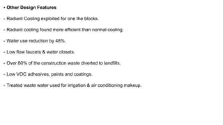 • Other Design Features
- Radiant Cooling exploited for one the blocks.
- Radiant cooling found more efficient than normal cooling.
- Water use reduction by 48%.
- Low flow faucets & water closets.
- Over 80% of the construction waste diverted to landfills.
- Low VOC adhesives, paints and coatings.
- Treated waste water used for irrigation & air conditioning makeup.
 