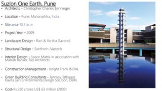 • Architects – Christopher Charles Benninger.
• Location - Pune, Maharashtra, India.
• Site area-10.3 acre
• Project Year – 2009
• Landscape Design - Ravi & Varsha Gavandi.
• Structural Design - Santhosh ,Vastech
• Interior Design - Space Matrix in association with
Manish Banker, Tao Architects.
• Construction Management - Knight Frank INDIA.
• Green Building Consultants - Tanmay Tathagat,
Kavita Jain Environmenta Design Solution, Delhi.
• Cost-Rs.280 crores US$ 63 million (2009)
Suzlon One Earth, Pune
 