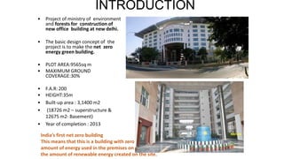 INTRODUCTION
• Project of ministry of environment
and forests for construction of
new office building at new delhi.
• The basic design concept of the
project is to make the net zero
energy green building.
• PLOT AREA:9565sq m
• MAXIMUM GROUND
COVERAGE:30%
• F.A.R:200
• HEIGHT:35m
• Built-up area : 3,1400 m2
• (18726 m2 – superstructure &
12675 m2- Basement)
• Year of completion : 2013
India’s first net zero building
This means that this is a building with zero net energy consumption where the total
amount of energy used in the premises on an annual basis is more or less equal to
the amount of renewable energy created on the site.
 