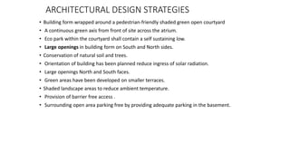 ARCHITECTURAL DESIGN STRATEGIES
• Building form wrapped around a pedestrian-friendly shaded green open courtyard
• A continuous green axis from front of site across the atrium.
• Eco park within the courtyard shall contain a self sustaining low.
• Large openings in building form on South and North sides.
• Conservation of natural soil and trees.
• Orientation of building has been planned reduce ingress of solar radiation.
• Large openings North and South faces.
• Green areas have been developed on smaller terraces.
• Shaded landscape areas to reduce ambient temperature.
• Provision of barrier free access .
• Surrounding open area parking free by providing adequate parking in the basement.
 