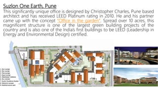 Suzlon One Earth, Pune
This significantly unique office is designed by Christopher Charles, Pune based
architect and has received LEED Platinum rating in 2010. He and his partner
came up with the concept “Office in the garden”. Spread over 10 acres, this
magnificent structure is one of the largest green building projects of the
country and is also one of the India’s first buildings to be LEED (Leadership in
Energy and Environmental Design) certified.
 
