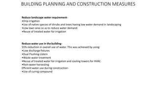 BUILDING PLANNING AND CONSTRUCTION MEASURES
Reduce landscape water requirement-
•Drip irrigation
•Use of native species of shrubs and trees having low water demand in landscaping
•Low lawn area so as to reduce water demand.
•Reuse of treated water for irrigation
Reduce water use in the building-
55% reduction in overall use of water. This was achieved by using:
•Low discharge fixtures
•Dual Flushing cistern
•Waste water treatment
•Reuse of treated water for irrigation and cooling towers for HVAC
•Rain water harvesting
Efficient water use during construction-
•Use of curing compound
 