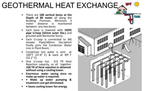 GEOTHERMAL HEAT EXCHANGE
• There are 180 vertical bores at the
Depth of 80 meter all along the
Building Premises. Minimum 3
meter distance is maintained
between any two bores.
• Each bore is lowered with HDPE
pipe U-loop (32mm outer Dia.) and
grouted with Bentonite Slurry.
• Each U-Loop is connected to MS
Header Pipe(100mm Dia.)which
finally joins the Condenser Water
Line in Plant Room.
• Condenser hot water is sent at
100°F (37.8° C) & back at 900 F
(32.2° C).
• One U-Loop has 0.9 TR Heat
Rejection capacity, so all together
160 TR of Heat rejection is obtained
without using a cooling tower.
• Enormous water saving since no
make up water is required.
• • Make up water pumping &
treatment cost get eliminated.
• • Saves cooling tower fan energy.
 