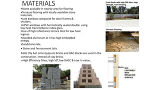 MATERIALS
•Stone available in nearby area for flooring
•Terrazzo flooring with locally available stone
materials.
•Jute bamboo composite for door frames &
shutters.
•UPVC windows with hermetically sealed double using
low heat transmittance index glass.
•Use of high reflectance terrace tiles for low heat
ingress.
•Avoided aluminum as it has high embedded
energy
•Sandstone Jalis.
• Stone and Ferrocement Jalis
FALG (Fly Ash Lime Gypsum) bricks and AAC blocks are used in the
construction. Instead of clay bricks.
•High Efficiency Glass, high VLT,low SHGC & Low U-value,
 