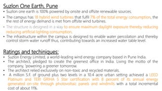 Suzlon One Earth, Pune
• Suzlon one earth is 100% powered by onsite and offsite renewable sources.
• The campus has 18 hybrid wind turbines that fulfil 7% of the total energy consumption, the
the rest of energy demand is met from offsite wind turbines.
• The structure is designed in a way to ensure maximum daylight exposure thereby reducing
reducing artificial lighting consumption.
• The infrastructure within the campus is designed to enable water percolation and thereby
control storm water runoff thus, contributing towards an increased water table level.
Ratings and techiniques:
• Suzlon Energy Limited, a world-leading wind energy company based in Pune India.
• The architect, pledged to create the greenest office in India. Living the motto of the
company, 'powering a greener tomorrow.
• The architect relied exclusively on non-toxic and recycled materials.
• A million S.F. of ground plus two levels in a 10.4 acre urban setting achieved a LEED
Platinum and TERI GRIHA 5 Star certification with 8 percent of its annual energy
generated on-site through photovoltaic panels and windmills with a total incremental
cost of about 11%.
 