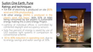 Suzlon One Earth, Pune
Ratings and techiniques:
• 154 KW of electricity is produced on site (80%
wind and 20% photovoltaic).
• All other energy (4MW) is produced in the
client's wind mill farms. With 92% (4 MW)
being consumed by the project is sustainable
energy making this a Zero Energy Project.
• Lighting of individual offices is controlled by
combined daylight and occupancy sensors.
• Sixty five percent of energy is saved by use of
LED outdoor light systems in comparison to
conventional scheme.
• 30 to 40% reduction in operating cost, due to
to energy savings and water savings at 30%.
 