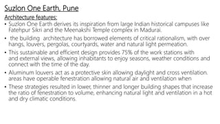 Suzlon One Earth, Pune
Architecture features:
• Suzlon One Earth derives its inspiration from large Indian historical campuses like
Fatehpur Sikri and the Meenakshi Temple complex in Madurai.
• the building architecture has borrowed elements of critical rationalism, with over
hangs, louvers, pergolas, courtyards, water and natural light permeation.
• This sustainable and efficient design provides 75% of the work stations with
and external views, allowing inhabitants to enjoy seasons, weather conditions and
connect with the time of the day.
• Aluminum louvers act as a protective skin allowing daylight and cross ventilation.
areas have operable fenestration allowing natural air and ventilation when
• These strategies resulted in lower, thinner and longer building shapes that increase
the ratio of fenestration to volume, enhancing natural light and ventilation in a hot
and dry climatic conditions.
 