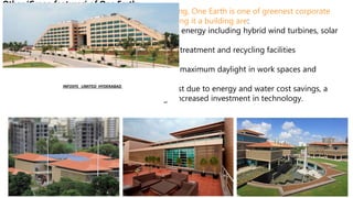 Other ‘Green features’ of One Earth:-
A LEED Platinum and GRIHA 5 star certified building, One Earth is one of greenest corporate
campuses in the world, some of the features making it a building are:
•100% powered by on-site and off-site renewable energy including hybrid wind turbines, solar
panels and photovoltaic cells
•Rainwater harvesting facilities with on-site water treatment and recycling facilities
•On-site organic waste converter
•‘Office in garden’ design concept which harvests maximum daylight in work spaces and
common areas
•Reduction of approximately 35% in operating cost due to energy and water cost savings, a
benefit that is transferred to customers through increased investment in technology.
INFOSYS LIMITED HYDERABAD
 