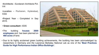 •Architects - Sundaram Architects Pvt.
Ltd.
•Location - Pocharam, Hyderabad,
India
•Project Year - Completed in Sep
2010.
• Green consultant - EDS
•The building houses 2600
employees and has been planned on
460 acres of land.
• Due to its highly acclaimed green building achievements, the building has been acknowledged by
researchers in Germany and the Lawrence Berkeley National Lab as one of the 'Best Practices
Guide for High Performance Indian Office Buildings’.
 