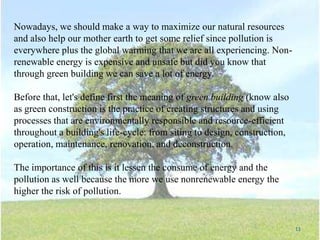 Nowadays, we should make a way to maximize our natural resources
and also help our mother earth to get some relief since pollution is
everywhere plus the global warming that we are all experiencing. Nonrenewable energy is expensive and unsafe but did you know that
through green building we can save a lot of energy.
Before that, let's define first the meaning of green building (know also
as green construction is the practice of creating structures and using
processes that are environmentally responsible and resource-efficient
throughout a building's life-cycle: from siting to design, construction,
operation, maintenance, renovation, and deconstruction.
The importance of this is it lessen the consume of energy and the
pollution as well because the more we use nonrenewable energy the
higher the risk of pollution.

11

 