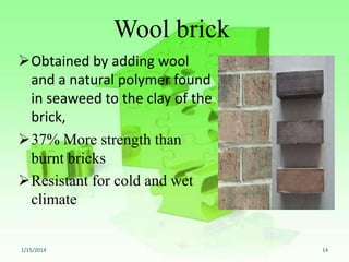 Wool brick
Obtained by adding wool
and a natural polymer found
in seaweed to the clay of the
brick,
37% More strength than
burnt bricks
Resistant for cold and wet
climate

1/15/2014

14

 