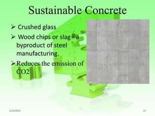 Sustainable Concrete
 Crushed glass
 Wood chips or slag - a
byproduct of steel
manufacturing.
Reduces the emission of
CO2

1/15/2014

15

 