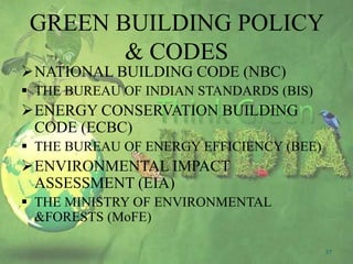 GREEN BUILDING POLICY
& CODES

NATIONAL BUILDING CODE (NBC)

 THE BUREAU OF INDIAN STANDARDS (BIS)

ENERGY CONSERVATION BUILDING
CODE (ECBC)
 THE BUREAU OF ENERGY EFFICIENCY (BEE)

ENVIRONMENTAL IMPACT
ASSESSMENT (EIA)
 THE MINISTRY OF ENVIRONMENTAL
&FORESTS (MoFE)
27

 