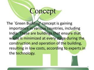 Concept
The `Green Building' concept is gaining
importance in various countries, including
India. These are buildings that ensure that
waste is minimized at every stage during the
construction and operation of the building,
resulting in low costs, according to experts in
the technology.

6

 