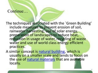 Continue…
The techniques associated with the `Green Building'
include measures to prevent erosion of soil,
rainwater harvesting, use of solar energy,
preparation of landscapes to reduce heat,
reduction in usage of water, recycling of waste
water and use of world class energy efficient
practices.
A similar concept is natural building, which is
usually on a smaller scale and tends to focus on
the use of natural materials that are available
locally.
7

 