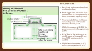 HVAC SYSYTEMS
• Functional zoning to reduce the air
conditioning load.
• Fresh supply air is pre cooled from
toilet exhaust air through sensible &
latent heat energy recovery wheel.
• Water cooled chillers, double skin
air handling units with variable
frequency drivers(VFD)
• Chilled beams save AHU/FCU fan
power consumption by approximate
50 kW
• HVAC load of the buildings is 40
m
2
/TR, about 50% more efficient
than ECBC requirements (20
m
2
/TR)
• Chilled water is supplied at 16° C
and return temperature is 20° C.
 