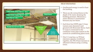 HEAT EXCHANGE
• Geothermal energy is used to heat
the building
• There are 180 vertical bores to the
depth of 80 meter all along the
building premises. Minimum 3
meter distance is maintained
between any two bores.
• Each bore has HDPE pipe U-loop
(32mm outer diameter) and
grouted with Bentonite Slurry. Each
U-Loop is connected to the
condenser water pipe system in the
central air conditioning plant room.
• One U-Loop has 0.9 TR heat
rejection capacity. Combined
together, 160 TR of heat rejection is
obtained without using a cooling
tower.
 