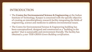 INTRODUCTION
• The Centre for Environmental Science & Engineering at the Indian
Institute of Technology, Kanpur is conceived with the specific objective
of creating an interdisciplinary research facility integrating the fields of
engineering, science and medicine to address environmental issues.
• The Centre for Environmental Science & Engineering building has
been conceptualized, designed and constructed as a "building in the
garden" that is sustainable and environment friendly. The facility has
obtained a 5 star TERI-GRIHA Green Building certification.
 