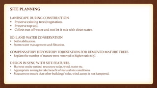 SITE PLANNING
LANDSCAPE DURING CONSTRUCTION
 Preserve existing trees/vegetation.
 Preserve top soil.
 Collect run off water and not let it mix with clean water.
SOIL AND WATER CONSERVATION
 Soil stabilization.
 Storm water management and filtration.
COMPENSATORY DEPOSITORY FORESTATION FOR REMOVED MATURE TREES
• Replant the number of mature trees removed in higher ratio (1:3).
DESIGN IN SYNC WITH SITE FEATURES.
• Harness onsite natural resources-solar, wind, water etc.
• Appropriate zoning to take benefit of natural site conditions.
• Measures to ensure that other buildings’ solar, wind access is not hampered.
 