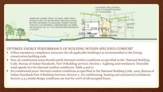 OPTIMIZE ENERGY PERFORMANCE OF BUILDING WITHIN SPECIFIED COMFORT
 Follow mandatory compliance measures (for all applicable buildings) as recommended in the Energy
conservation building code
 Non-air conditioned areas should satisfy thermal comfort conditions as specified in the National Building
Code, Bureau of Indian Standards, Part–8 Building services; Section 1 -Lighting and ventilation; Desirable
wind speeds m/s for thermal comfort conditions, Table 9 and 10
 Air conditioned areas’ thermal comfort conditions as specified in the National Building Code, 2005 ,Bureau of
Indian Standards Part-8 Building Services; Section 3- Air conditioning, heating and mechanical ventilation,
Section 4.4.3 inside design conditions are met for 100% of all occupied hours.
 
