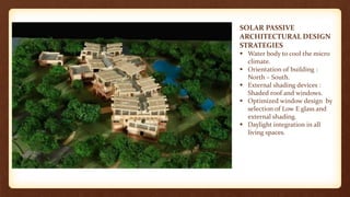 SOLAR PASSIVE
ARCHITECTURAL DESIGN
STRATEGIES
 Water body to cool the micro
climate.
 Orientation of building :
North – South.
 External shading devices :
Shaded roof and windows.
 Optimized window design by
selection of Low E glass and
external shading.
 Daylight integration in all
living spaces.
 
