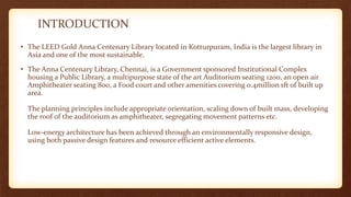 INTRODUCTION
• The LEED Gold Anna Centenary Library located in Kotturpuram, India is the largest library in
Asia and one of the most sustainable.
• The Anna Centenary Library, Chennai, is a Government sponsored Institutional Complex
housing a Public Library, a multipurpose state of the art Auditorium seating 1200, an open air
Amphitheater seating 800, a Food court and other amenities covering 0.4million sft of built up
area.
The planning principles include appropriate orientation, scaling down of built mass, developing
the roof of the auditorium as amphitheater, segregating movement patterns etc.
Low-energy architecture has been achieved through an environmentally responsive design,
using both passive design features and resource efficient active elements.
 
