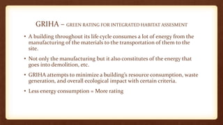 GRIHA – GREEN RATING FOR INTEGRATED HABITAT ASSESMENT
• A building throughout its life cycle consumes a lot of energy from the
manufacturing of the materials to the transportation of them to the
site.
• Not only the manufacturing but it also constitutes of the energy that
goes into demolition, etc.
• GRIHA attempts to minimize a building’s resource consumption, waste
generation, and overall ecological impact with certain criteria.
• Less energy consumption = More rating
 