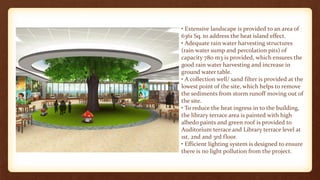 • Extensive landscape is provided to an area of
6361 Sq. to address the heat island effect.
• Adequate rain water harvesting structures
(rain water sump and percolation pits) of
capacity 780 m3 is provided, which ensures the
good rain water harvesting and increase in
ground water table.
• A collection well/ sand filter is provided at the
lowest point of the site, which helps to remove
the sediments from storm runoff moving out of
the site.
• To reduce the heat ingress in to the building,
the library terrace area is painted with high
albedo paints and green roof is provided to
Auditorium terrace and Library terrace level at
1st, 2nd and 3rd floor.
• Efficient lighting system is designed to ensure
there is no light pollution from the project.
 