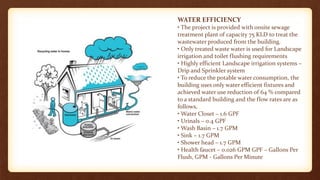 WATER EFFICIENCY
• The project is provided with onsite sewage
treatment plant of capacity 75 KLD to treat the
wastewater produced from the building.
• Only treated waste water is used for Landscape
irrigation and toilet flushing requirements
• Highly efficient Landscape irrigation systems –
Drip and Sprinkler system
• To reduce the potable water consumption, the
building uses only water efficient fixtures and
achieved water use reduction of 64 % compared
to a standard building and the flow rates are as
follows,
• Water Closet – 1.6 GPF
• Urinals – 0.4 GPF
• Wash Basin – 1.7 GPM
• Sink – 1.7 GPM
• Shower head – 1.7 GPM
• Health faucet – 0.026 GPM GPF – Gallons Per
Flush, GPM - Gallons Per Minute
 