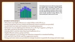 ENERGY EFFICIENCY
• The project uses highly efficient air-cooled chillers with COP of 3.11.
• Energy saving heat recovery wheels and Demand control ventilation are provided.
• 75 mm thick over deck roof insulation of extruded polystyrene.
• Achieved a very low lighting power density of 0.71 W/ Sq. Ft against 1.3 W/Sq. Ft.
• Day light controls for perimeter areas are provided.
• Glazing (DGU) with low Solar Heat Gain Coefficient of 0.2.
• Highly efficient motors, pumps and fans.
• Project achieved 17.5 % of energy use reduction compared to a standard building.
• CFC and HCFC free HVAC and Fire suppression system.
• Energy and water meters are provided at strategic locations to quantify the energy and water usage.
 