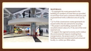 MATERIALS
• To segregate the waste generated in the
building six numbers of waste bins are provided
in each floor level and a common collection yard
at ground level with a collection area of 525 Sq.
Ft.
• 75 % of the construction wastes generated are
reused within the site and sent for recycling.
• The project used building materials with
recycled content value of 12 % by cost of the total
material cost.
• To support the regional economy and to reduce
the environmental impacts resulting from
transportation, the project used 77 % of the
building materials manufactured and extracted
locally, i.e. within 500 Mile radius.
 