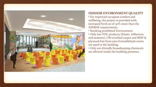 INDOOR ENVIRONMENT QUALITY
• For improved occupant comfort and
wellbeing, the project is provided with,
increased fresh air of 30% more than the
ASHRAE requirements.
• Smoking prohibited Environment.
• Only low VOC products (Paints, Adhesives
and sealants), CRI certified carpet and MDF &
plywood free from urea formaldehyde resins
are used in the building.
• Only eco-friendly housekeeping chemicals
are allowed inside the building premises.
 