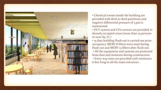 • Chemical rooms inside the building are
provided with deck to deck partitions and
negative differential pressure of 5 pas is
maintained.
• DCV system and CO2 sensors are provided in
densely occupied areas (more than 25 persons
in 1000 Sq. Ft.)
• 15 days building flush out is carried out prior
occupancy. MERV 8 filters were used during
flush out and MERV 13 filters after flush out.
• All the equipment and systems are protected
from dust and moisture during construction.
• Entry way mats are provided with minimum
6 feet long in all the main entrances.
 