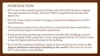 INTRODUCTION
• ITC is one of the corporate giants of India with a diversified business ranging
from agro products to hotels, and from FMCG to paperboards and specialty
papers etc.
• The ITC Green Center, located in Gurgaon, houses the headquarters of ITC’s
hotel business.
• The company’s endeavor has always been to minimize the direct and indirect
environmental impact of its business operations.
• It had already been producing environment-friendly office buildings, most of
which had gold LEED rating, but it went a step ahead with the ITC Green Center
to bag the highest platinum rating for the building.
• It was the first corporate building in India to have this distinction and was the
biggest platinum rated green building in the world (a floor area of 170,000
SF) in 2004 when it was certified.
 