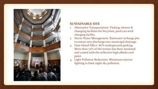 SUSTAINABLE SITE
1. Alternative Transportation: Parking, shower &
changing facilities for bicyclists, pool cars with
charging facility.
2. Storm Water Management: Rainwater recharge pits
to ensure zero discharge into municipal drainage.
3. Heat Island Effect: 80% underground parking.
More than 75% of the terrace has been insulated
and coated with the reflective high albedo roof
paint.
4. Light Pollution Reduction: Minimum exterior
lighting to limit night sky pollution.
 
