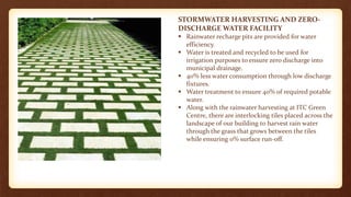 STORMWATER HARVESTING AND ZERO-
DISCHARGE WATER FACILITY
 Rainwater recharge pits are provided for water
efficiency.
 Water is treated and recycled to be used for
irrigation purposes to ensure zero discharge into
municipal drainage.
 40% less water consumption through low discharge
fixtures.
 Water treatment to ensure 40% of required potable
water.
 Along with the rainwater harvesting at ITC Green
Centre, there are interlocking tiles placed across the
landscape of our building to harvest rain water
through the grass that grows between the tiles
while ensuring 0% surface run-off.
 